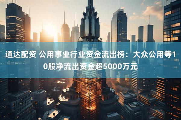 通达配资 公用事业行业资金流出榜：大众公用等10股净流出资金超5000万元