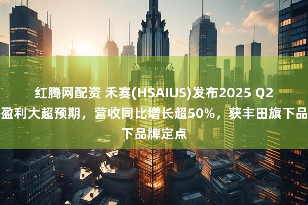 红腾网配资 禾赛(HSAIUS)发布2025 Q2财报：盈利大超预期，营收同比增长超50%，获丰田旗下品牌定点