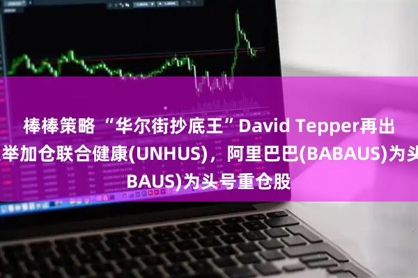 棒棒策略 “华尔街抄底王”David Tepper再出手！Q2大举加仓联合健康(UNHUS)，阿里巴巴(BABAUS)为头号重仓股