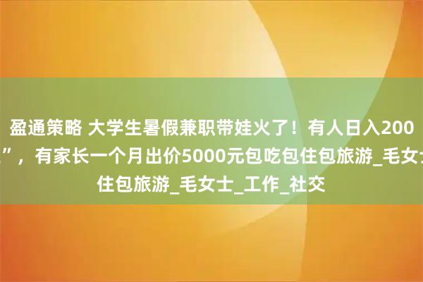 盈通策略 大学生暑假兼职带娃火了！有人日入200元成“孩子王”，有家长一个月出价5000元包吃包住包旅游_毛女士_工作_社交