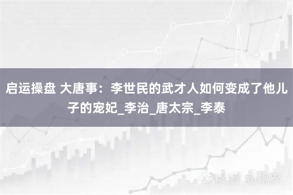 启运操盘 大唐事：李世民的武才人如何变成了他儿子的宠妃_李治_唐太宗_李泰