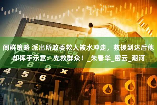 间群策略 派出所政委救人被水冲走,救援到达后他却挥手示意:先救群众!_朱春华_密云_潮河