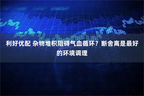 利好优配 杂物堆积阻碍气血循环？断舍离是最好的环境调理