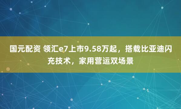 国元配资 领汇e7上市9.58万起，搭载比亚迪闪充技术，家用营运双场景