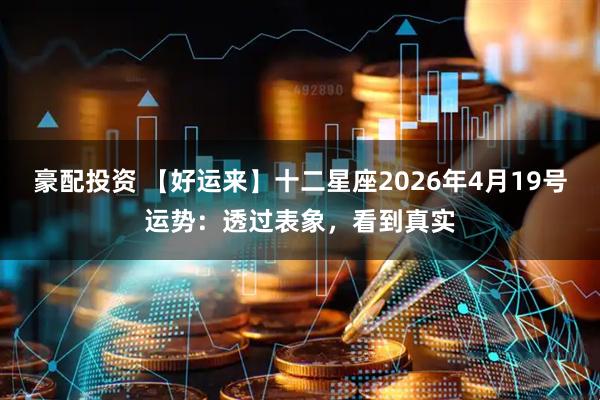 豪配投资 【好运来】十二星座2026年4月19号运势：透过表象，看到真实