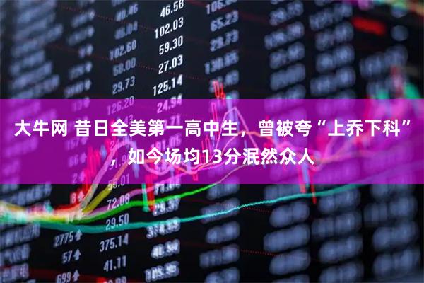 大牛网 昔日全美第一高中生，曾被夸“上乔下科”，如今场均13分泯然众人