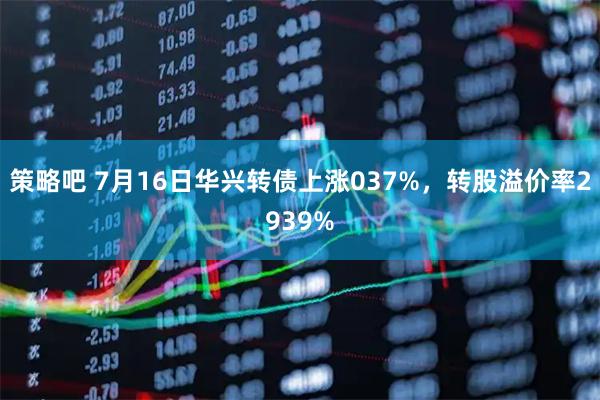 策略吧 7月16日华兴转债上涨037%，转股溢价率2939%