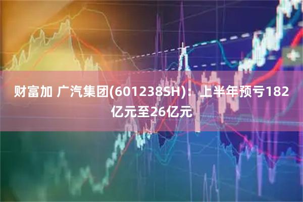 财富加 广汽集团(601238SH)：上半年预亏182亿元至26亿元