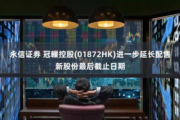 永信证券 冠轈控股(01872HK)进一步延长配售新股份最后截止日期