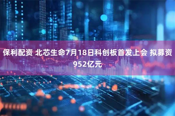 保利配资 北芯生命7月18日科创板首发上会 拟募资952亿元