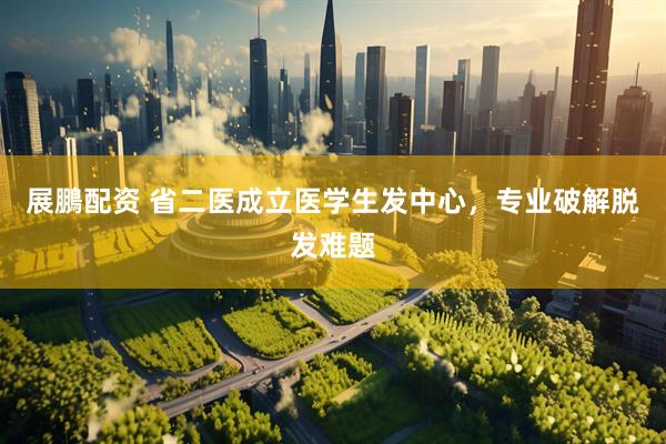 展鵬配资 省二医成立医学生发中心，专业破解脱发难题