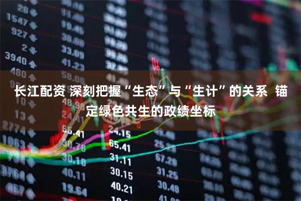 长江配资 深刻把握“生态”与“生计”的关系  锚定绿色共生的政绩坐标