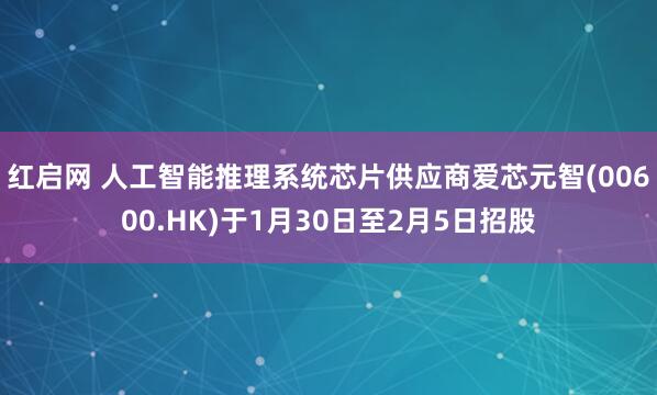红启网 人工智能推理系统芯片供应商爱芯元智(00600.HK)于1月30日至2月5日招股