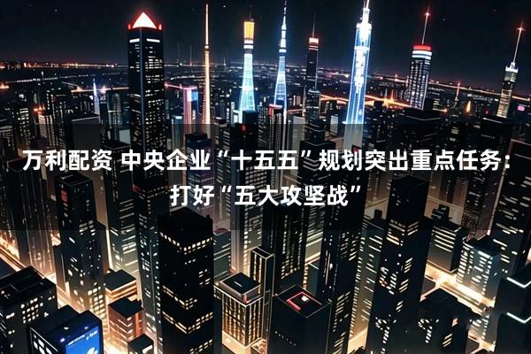 万利配资 中央企业“十五五”规划突出重点任务：打好“五大攻坚战”