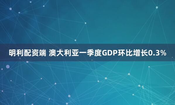 明利配资端 澳大利亚一季度GDP环比增长0.3%