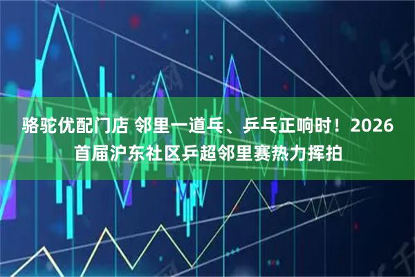 骆驼优配门店 邻里一道乓、乒乓正响时！2026首届沪东社区乒超邻里赛热力挥拍