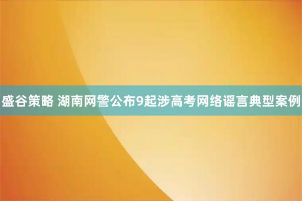 盛谷策略 湖南网警公布9起涉高考网络谣言典型案例