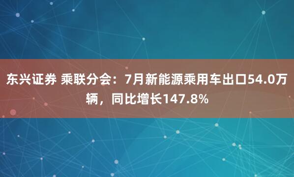 东兴证券 乘联分会：7月新能源乘用车出口54.0万辆，同比增长147.8%