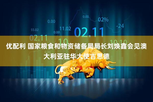 优配利 国家粮食和物资储备局局长刘焕鑫会见澳大利亚驻华大使吉思德