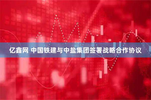 亿鑫网 中国铁建与中盐集团签署战略合作协议