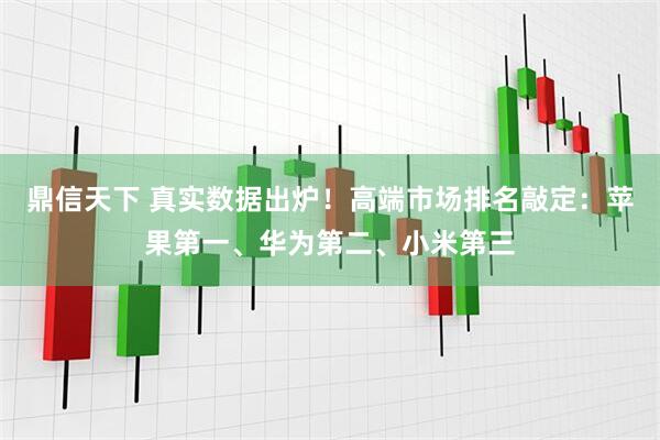 鼎信天下 真实数据出炉！高端市场排名敲定：苹果第一、华为第二、小米第三